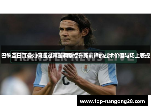 巴黎圣日耳曼如何通过策略调整提升新前锋的战术价值与场上表现