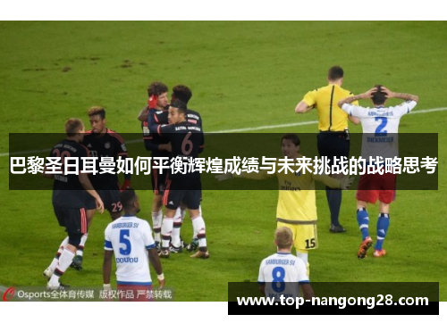 巴黎圣日耳曼如何平衡辉煌成绩与未来挑战的战略思考