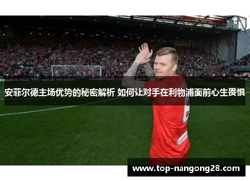 安菲尔德主场优势的秘密解析 如何让对手在利物浦面前心生畏惧