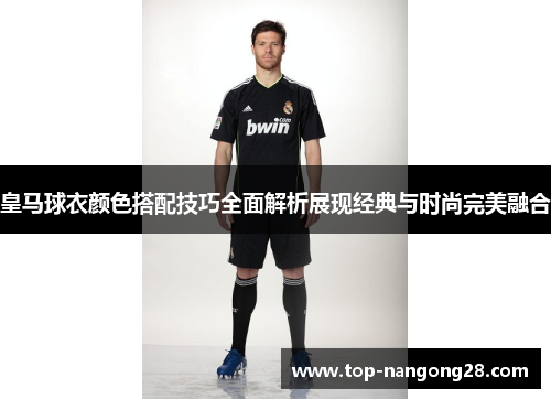 皇马球衣颜色搭配技巧全面解析展现经典与时尚完美融合